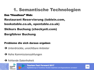 Tourism Fast Forward 2017
16
Digitalisierung im Tourismus: Kunden inspirieren und Organisationen vernetzen!
1. Semantische Technologien
Das “Headless” Web:
Restaurant Reservierung (tablein.com,
bookatable.co.uk, opentable.co.uk)
Skikurs Buchung (checkyeti.com)
Bergführer Buchung
Probleme die sich daraus ergeben
 Unterdrückte, unsichtbare Anbieter
 Hohe Kommissionszahlungen
 Fehlende Datenhoheit
 