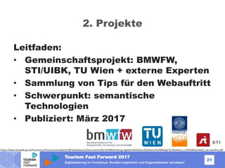 Tourism Fast Forward 2017
21
Digitalisierung im Tourismus: Kunden inspirieren und Organisationen vernetzen!
2. Projekte
Leitfaden:
• Gemeinschaftsprojekt: BMWFW,
STI/UIBK, TU Wien + externe Experten
• Sammlung von Tips für den Webauftritt
• Schwerpunkt: semantische
Technologien
• Publiziert: März 2017
https://www.bmwfw.gv.at/Tourismus/TourismusstudienUndPublikationen/Documents/Der%20Beherbergungsbetrieb%20und%20seine%20Webpr%c3%a4senz_mit%20Deckblatt_barrierefrei.pdf
 