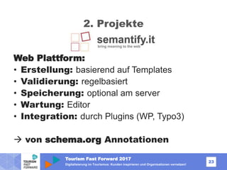 Tourism Fast Forward 2017
23
Digitalisierung im Tourismus: Kunden inspirieren und Organisationen vernetzen!
2. Projekte
Web Plattform:
• Erstellung: basierend auf Templates
• Validierung: regelbasiert
• Speicherung: optional am server
• Wartung: Editor
• Integration: durch Plugins (WP, Typo3)
 von schema.org Annotationen
 