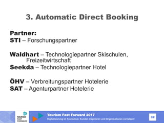Tourism Fast Forward 2017
32
Digitalisierung im Tourismus: Kunden inspirieren und Organisationen vernetzen!
3. Automatic Direct Booking
Partner:
STI – Forschungspartner
Waldhart – Technologiepartner Skischulen,
Freizeitwirtschaft
Seekda – Technologiepartner Hotel
ÖHV – Verbreitungspartner Hotelerie
SAT – Agenturpartner Hotelerie
 