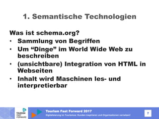 Tourism Fast Forward 2017
7
Digitalisierung im Tourismus: Kunden inspirieren und Organisationen vernetzen!
1. Semantische Technologien
Was ist schema.org?
• Sammlung von Begriffen
• Um “Dinge” im World Wide Web zu
beschreiben
• (unsichtbare) Integration von HTML in
Webseiten
• Inhalt wird Maschinen les- und
interpretierbar
 