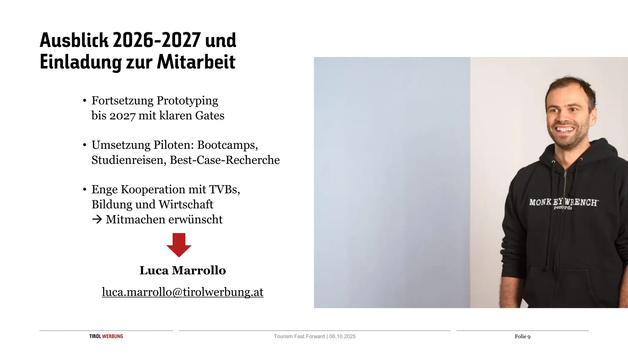 Folie 9
TIROL WERBUNG Tourism Fast Forward | 06.10.2025
Ausblick 2026-2027 und
Einladung zur Mitarbeit
• Fortsetzung Prototyping
bis 2027 mit klaren Gates
• Umsetzung Piloten: Bootcamps,
Studienreisen, Best-Case-Recherche
• Enge Kooperation mit TVBs,
Bildung und Wirtschaft
→ Mitmachen erwünscht
Luca Marrollo
luca.marrollo@tirolwerbung.at
 