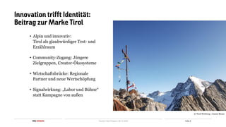 Folie 8
TIROL WERBUNG Tourism Fast Forward | 06.10.2025
Innovation trifft Identität:
Beitrag zur Marke Tirol
• Alpin und innovativ:
Tirol als glaubwürdiger Test- und
Erzählraum
• Community-Zugang: Jüngere
Zielgruppen, Creator-Ökosysteme
• Wirtschaftsbrücke: Regionale
Partner und neue Wertschöpfung
• Signalwirkung: „Labor und Bühne“
statt Kampagne von außen
© Tirol Werbung | Jannis Braun
 