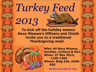 Turkey Feed
2013
To kick off the holiday season
Navy Misawa’s Officers and Chiefs
invite you to a traditional
Thanksgiving meal.
Who: All Navy Misawa,
families, civilians & MLC
When: 27 Nov 2013,
1100-1300
Where: Bldg 926, AIMD
GSE
See the next slide for map

 