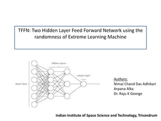 TFFN: Two Hidden Layer Feed Forward Network using the
randomness of Extreme Learning Machine
Authors:
Nimai Chand Das Adhikari
Arpana Alka
Dr. Raju K George
Indian Institute of Space Science and Technology, Trivandrum
 