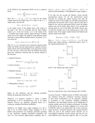 2
of the ELM for the generalized SLFN can be as deduced
below:
fL(x) =
L
i=1
βihi(x) = h(x)β
Here, the β = [β1, β2, ..., βL]T
is a vector for the output
weights between the hidden layer of L nodes to the m ≥ 1
output nodes, and also the
h(x) = [h1(x), h2(x), ..., hL(x)]
is the output vector of the hidden layers with respect to
the input x [5]. Also we remember that the above hidden
matrix hL(x) is the row vectors. hi(x) is the output of the
i−th hidden node output, and the output functions of hidden
nodes may not be unique. We might be using different output
functions in many different hidden neurons. In general, hi(x)
can mostly be:
hi(x) = G(ai, bi, x), ai ∈ d
, bi ∈
This G(a, b, x) is a non-piece-wise continuous function which
fulﬁlls the ELM universal approximation capability theorem
which will be discussed thoroughly in the upcoming sections
[4]. We will give a brief note about the different non linear
piece-wise continuous functions that are already deﬁned in
the literature:
1. Sigmoid Function:
G(a, b, x) =
1
1 + exp(−(a.x + b))
2. Fourier function:
G(a, b, x) = sin(a.x + b)
3. Hardlimit function
G(a, b, x) =
1 a.x − b ≥ 0
0 otherwise
4. Gaussian function
G(a, b, x) = exp(−b||x − a||2
)
5. Multiquadrics function
G(a, b, x) = (||x − a||2
b2
)1/2
Below are the deﬁnitions and the learning principles
behind out proposing architecture [5]:
Deﬁnition 1:A neuron(or node)[3] is called a random
neuron(node) if all its parameters(e.g, a,b) in its output
function G(a,b,x) are randomly generated based on a
continuous sampling Distribution probability.
Deﬁnition 2:A hidden layer output mapping h(x) [6] is
said to be an ELM random feature mapping if all its
hidden node parameters are randomly generated according
to any continuous sampling distribution probability and
such h(x) has universal approximation capability, that is,
||h(x)β − f(x)|| = limL⇒∞||
L
i=1 βihi(x) − f(x)|| = 0
holds with the probability 1 with appropriate output weights β.
If we take into the account the Barlett’s neural network
generalization theory [7], for the feed-forward neural
networks for reaching the smaller training error, then the
smaller the norms of the weights are, the better generalization
performance the network tend s to have. Thus we infer that it
might be true with the generalized SLFNs where the hidden
neurons may not be neuron alike. Hence if we consider the
learning point of view of the ELM, then ELM’s theory aims
to reach the smallest error in the training part as well as the
smallest norm of the output weights between the hidden node
and the output node [4][8]:
Minimize : ||β||σ1
p + C||Hβ − T||σ2
q
Here σ1 > 0, σ2 > 0, p, q = 0, 1/2, 1, 2, ..., +∞, H is the
hidden layer output matrix(i.e randomized matrix) and C is
the regularized parameter [3]:
H =






h(x1)
.
.
.
h(xN )






= 





h1(x1) . . . hL(x1)
. . . . .
. . . . .
. . . . .
h1(xN ) . . . hL(xN )






and T is the training data target matrix:
T =






tT
1
.
.
.
tT
N






= 





t11 . . . t(1m)
. . . . .
. . . . .
. . . . .
t1(N1) . . . t(Nm)






Now let us present the some of the learning rules of ELM:
Learning Principle 1 Hidden neurons of SLFNs with almost
any nonlinear piece-wise continuous activation functions
or their linear combinations can be generated randomly
in accordance to any continuous sampling probability
distribution, and such hidden neurons can be independent of
training samples and also its learning environment. According
to the theory, the use of feature mappings h(x) can be used
in ELM for which it can approximate any of the continuous
target functions. Activation functions like sigmoid function
which are used in the artiﬁcial neural networks are an
oversimpliﬁed modeling of brain neurons and may be very
much different from what they might be. But it is true that
 