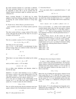 3
the actual activation function of a real brain is unknown.
The exact activation function of a live brain neuron may
be impossible to know. But it can be assumed that the
original function (activation) might be nonlinear piece-wise
continuous [3].
Hence, Learning Principle I of ELM may be widely
adopted in some brain learning mechanism without the need
of knowing the actual activation function of living brain
neurons.
B. Pseudo-inverse: Moore-Penrose generalized inverse
Let us consider a system nXn of linear system as given by
[9][10]:
Ax = b, A ∈ Mnn, b ∈ n
The above system will have a unique solution iff the matrix
A has a full rank [10]. In that case the value of x (in case it
is unique) will be given by
x = A−1
b
Now let us consider a system of m X n of linear equations
Ax = b, (A ∈ Mmn, b ∈ m
)
Then there are two cases arising:
Case 1: If m > n, the system is over-determined. In these
kinds of systems, there is no solution. In other words, there is
no such x ∈ n
such that
Ax = b,
or
b − Ax = 0
When there is no exact solution, the residual can be written
as
r(x) = b − Ax, x ∈ n
and try to ﬁnd a vector x ∈ n
for which
||r(x)|| = ||b − Ax||
Let us deﬁne some deﬁnitions and theorems related to
describe this topic.
Deﬁnition 1. A vector x that minimizes ||r(x)||2 is called a
least-squares solution to the system deﬁned above [11]. The
least squares solution x which has the minimum 2-norm is
called the minimum norm least squares solution [12].
Let us now give an example on the understanding of this
concept. Let ’y’ is any other least square solution to the
system Ax = b, then to satisfy the above deﬁnition
||x||2 < ||z||2
Now we will be proving later that the minimum norm least-
squares solution to the over-determined system is given by
x = A†
b
Here A†
is the pseudo-inverse of A.
C. Generalized Inverse
If A is any matrix, there is a generalized inverse, A−
such
that [10],
AA−
A = A
Now, this equation is an extrapolated from the conjuncture that
any matrix has at-least one-sided inverse. Let A−
is equal to
either L or R (i.e Left and Right sided inverse respectively).
Then,
ALA = A(LA) = AI = A, ARA = (AR)A = IA = A
If A is a n X m matrix , A−
is then a m X n matrix and the
resultant identity matrix either has the rank equal to columns
or rows. It is known that when m = n and when rank(A) =
n then A−
= A−1
. There are many properties of this but the
most important of all those is that the generalized inverses A−
are not unique.
1) Moore-Penrose Inverse: In this section we will be
deﬁning the pseudo-inverse A†
of an m x n matrix A, and
illustrate how we can compute it using the various methods.
Deﬁnition 2.Let A be any real m x n matrix. Then the
pseudo-inverse of A is an n x m matrix X (instead of calling
it A†
satisfying the following Moore-Penrose conditions:
(MP1) AXA = A
(MP2) XAX = X
(MP3) (AX)’ = AX
(MP4) (XA)’ = XA
(AT
)†
= (A†
)T
D. Minimum Norm Least-Squares Solution
A vector x which minimizes ||r(x)||2 is called a least-
squares solution to the system described above. Also the least-
squares solution x which has the minimum 2-norm is called the
minimum norm least squares solution, i.e. if we say that z us
any other least squares solution to the above system Ax = b,
then we must have
||x||2 < ||z||2
Hence this way of ﬁnding the least-squares solutions for the
linear system like Ax = b is called the linear least-squares
problem [10][1][2][4]. Here we are going to establish a result
for the system Ax = b is over determined and has full rank,
then it has a unique l.s.s x obtained by solving the normal
system
AT
Ax = AT
b
But the matrix AT
A is ill-conditioned most frequently and is
inﬂuenced by the rounding errors. Thus, when the A is over
determined and has a full rank,
k2(AT
A) =
α2
1
α2
n
= [k(A)]2
 