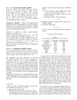 5
Theorem 2: Universal approximation capability
Given any bounded non-constant piece-wise continuous
function as the activation function in hidden neurons,
if by tuning parameters of hidden neuron activation
function SLFNs can approximate any target continuous
function, then for any continuous target function f(x)
and any randomly generated function sequence hi(x)L
i=1,
LimL⇒∞||
L
i=1 βihi(x) − f(x)|| = 0 holds with probability
one with appropriate output weights β.
Classiﬁcation Capability: Similar to the approximation
capability theorem of single-hidden-layer feed forward neural
networks, it can be proved that the classiﬁcation capability
for the SLFNs with the hidden-layer mapping h(x) satisfying
the universal approximation condition.
Deﬁnition 1: A closed set is called a region regardless
whether it is bounded or not.
Lemma 1: Given some disjoint regions K1, K2, ..., Km in d
and the corresponding m arbitrary real values c1, c2, ..., cm
and an arbitrary region X which is disjoint from any of
Ki, then there exists a continuous function f(x) such that
f(x) = ci if x ∈ Ki and f(x) = c0 if x ∈ X, where c0 is
any arbitrary real value different from c1, c2, ..., cp
Now we can deﬁne the theorem known as Classiﬁcation
Capability theorem.
Theorem 3 : Classiﬁcation Capability Theorem
Given a feature mapping h(x), if h(x)β is dense in C( d
) or
in C(M), where M is a compact set in d
, then a generalized
SLFN with such a hidden-layer mapping h(x) can separate
arbitrary disjoint regions of any shapes in d
or M.
Thus, according to the above theorems, it is necessary
and sufﬁcient condition that the feature mapping h(x)
is chosen to make the h(x)β to have the capability for
approximating any of the target continuous function. Again
if the h(x)β cannot approximate any target continuous
functions, then there may exist some shapes of regions which
might not be separated any classiﬁer with such kind of feature
mapping h(x). Also as the dimensionality of the feature
mapping is large, the output by the classiﬁer h(x)β will also
be as close to the class labels in those corresponding regions
as possible.
If the binary classiﬁcation case is considered, ELM only uses
a single output node, and the class label closer to the output
value of the ELM is that of the predicted class label of that
input data.
A. Algorithm
Given a training set, activation function g1(x) and g2(x)
and the hidden neuron number ˆN1 and ˆN2,
1) Input the data into the model
2) Divide the data into the train and validation samples.
The algorithm uses Randomized Search to achieve the
optimized Hyperparameters (learning rate, regularization
parameter in cost function, hidden neurons and hidden
biases).
• For the training set, assign arbitrary input weight
w1 and w2. Also the biases B1 and B2.
• Assign arbitrary input weight w1 and w2. Also the
biases B1 and B2.
• The output weight β will be calculated as:
β = H†
T
3) Optimized hypermeter setting network passed for the
validation samples
4) Calculation of the output:
H ∗ β = T
Here, H, β and T are already described in the previous
sections.
V. RESULTS AND DISCUSSION
TABLE I
PERFORMANCE COMPARISON FOR GLASS DATASET
Algorithm Testing Rate Training Time (secs)
SVC-Sigmoid 66.154 0.058
SVC-rbf 63.077 0.0623
Logistic Regression L1 67.6923 0.0235
Logistic Regression L2 66.154 0.0354
Decision Trees 61.54 0.25
Random Forest 78.462 3.98
EM-SLFN 74.2115 0.044677
TFFN 75.46929 0.16709
Bagging 80 1.35
MLP 71.24 3.87
A comparison of an ELM with two hidden layers where
the weight matrices for the input layer to the ﬁrst hidden
layer and the weight matrix for the second hidden layer is
generated randomly as well as the biases in the both the
hidden layer is made with that of ELM with SLFN. The
dataset taken for the comparison is the Glass dataset. Here for
all the algorithms 70% is taken for the training set and 30%
id taken for the testing or the validation set. The prediction
for the SLFN as we found out to be 74.2115 % whereas
the prediction for the TFFN is found out to be 75.47%.
Also from the above results, Bagging using the optimized
search with decision trees gives a better result of 80%. But
the time taken is very large i.e more than a minute. But if
we see our proposed algorithm gives better result of 75%
validation accuracy and time take is 0.16 seconds. Both these
set of comparisons were made after a lot of testing and
these readings were taken 20 times and the average is listed
above. If the training time is taken into the consideration than
SLFN-ELM still has the best training time.
In the table II, for the pima-indians-diabetes dataset, we
can see that our proposed algorithm has performed well both
in terms of the validation accuracy and the training time
taken. Its parent algorithm i.e SLFN-ELM has the accuracy of
76.78% in 0.4 seconds in comparison to TFFN with 77.66 %.
Here for all the algorithms we have taken the random search
 