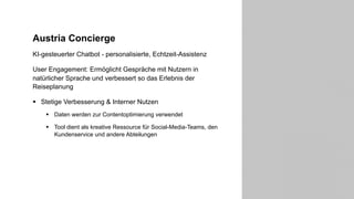 Austria Concierge
KI-gesteuerter Chatbot - personalisierte, Echtzeit-Assistenz
User Engagement: Ermöglicht Gespräche mit Nutzern in
natürlicher Sprache und verbessert so das Erlebnis der
Reiseplanung
§ Stetige Verbesserung & Interner Nutzen
§ Daten werden zur Contentoptimierung verwendet
§ Tool dient als kreative Ressource für Social-Media-Teams, den
Kundenservice und andere Abteilungen
14
 