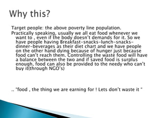 Target people: the above poverty line population.
Practically speaking, usually we all eat food whenever we
want to , even if the body doesn’t demands for it. So we
have people having Breakfast-snacks-lunch-snacks-
dinner-beverages as their diet chart and we have people
on the other hand dying because of hunger just because
food can’t reach them. Controlling the waste food will have
a balance between the two and if saved food is surplus
enough, food can also be provided to the needy who can’t
buy it(through NGO’s)
.. “food , the thing we are earning for ! Lets don’t waste it “
 