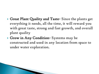  Great Plant Quality and Taste- Since the plants get
everything it needs, all the time, it will reward you
with great taste, strong and fast growth, and overall
plant quality
 Grow in Any Condition- Systems may be
constructed and used in any location from space to
under water exploration.
 