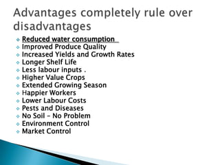  Reduced water consumption
 Improved Produce Quality
 Increased Yields and Growth Rates
 Longer Shelf Life
 Less labour inputs .
 Higher Value Crops
 Extended Growing Season
 Happier Workers
 Lower Labour Costs
 Pests and Diseases
 No Soil – No Problem
 Environment Control
 Market Control
 