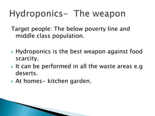 Target people: The below poverty line and
middle class population.
 Hydroponics is the best weapon against food
scarcity.
 It can be performed in all the waste areas e.g
deserts.
 At homes- kitchen garden.
 