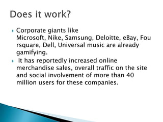  Corporate giants like
Microsoft, Nike, Samsung, Deloitte, eBay, Fou
rsquare, Dell, Universal music are already
gamifying.
 It has reportedly increased online
merchandise sales, overall traffic on the site
and social involvement of more than 40
million users for these companies.
 