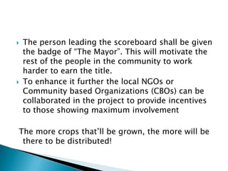  The person leading the scoreboard shall be given
the badge of “The Mayor”. This will motivate the
rest of the people in the community to work
harder to earn the title.
 To enhance it further the local NGOs or
Community based Organizations (CBOs) can be
collaborated in the project to provide incentives
to those showing maximum involvement
The more crops that’ll be grown, the more will be
there to be distributed!
 