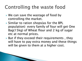  We can save the wastage of food by
controlling the market.
 Similar to ration shops(as for the BPL
population) every family of four will get One
Bag(15kg) of Wheat flour and 2 kg of sugar
etc at normal prices.
 But if they exceed their requirements , they
will have to pay extra money and these things
will be given to them at a higher cost.
 
