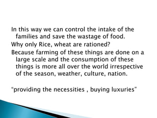 In this way we can control the intake of the
families and save the wastage of food.
Why only Rice, wheat are rationed?
Because farming of these things are done on a
large scale and the consumption of these
things is more all over the world irrespective
of the season, weather, culture, nation.
“providing the necessities , buying luxuries”
 