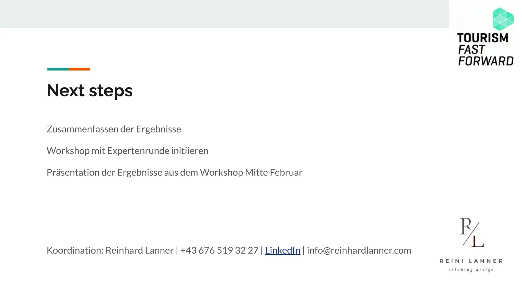 Next steps
Zusammenfassen der Ergebnisse
Workshop mit Expertenrunde initiieren
Präsentation der Ergebnisse aus dem Workshop Mitte Februar
Koordination: Reinhard Lanner | +43 676 519 32 27 | LinkedIn | info@reinhardlanner.com