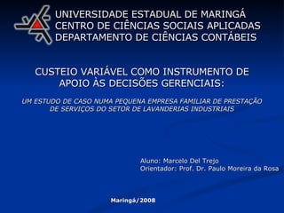 CUSTEIO VARIÁVEL COMO INSTRUMENTO DE APOIO ÀS DECISÕES GERENCIAIS: UM ESTUDO DE CASO NUMA PEQUENA EMPRESA FAMILIAR DE PRESTAÇÃO DE SERVIÇOS DO SETOR DE LAVANDERIAS INDUSTRIAIS UNIVERSIDADE ESTADUAL DE MARINGÁ CENTRO DE CIÊNCIAS SOCIAIS APLICADAS DEPARTAMENTO DE CIÊNCIAS CONTÁBEIS Aluno: Marcelo Del Trejo Orientador: Prof. Dr. Paulo Moreira da Rosa Maringá/2008 