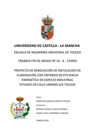 UNIVERSIDAD DE CASTILLA - LA MANCHA
ESCUELA DE INGENIERÍA INDUSTRIAL DE TOLEDO
TRABAJO FIN DE GRADO Nº 16 - A - 225003
PROYECTO DE RENOVACIÓN DE INSTALACIÓN DE
ILUMINACIÓN CON CRITERIOS DE EFICIENCIA
ENERGÉTICA EN EDIFICIO INDUSTRIAL
SITUADO EN CALLE JARAMA S/N TOLEDO
Autor:
FRANCISCO SÁNCHEZ SÁNCHEZ-TOLEDO
Directores:
ANTONIO RAFAEL ELVIRA GUTIÉRREZ
GABRIEL RAÚL HERNÁNDEZ LABRADO
FEBRERO 2016
 