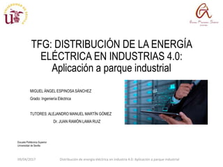 Escuela Politécnica Superior
Universidad de Sevilla
TFG: DISTRIBUCIÓN DE LA ENERGÍA
ELÉCTRICA EN INDUSTRIAS 4.0:
Aplicación a parque industrial
MIGUEL ÁNGEL ESPINOSA SÁNCHEZ
Grado: Ingeniería Eléctrica
TUTORES: ALEJANDRO MANUEL MARTÍN GÓMEZ
Dr. JUAN RAMÓN LAMA RUIZ
09/04/2017 Distribución de energía eléctrica en industria 4.0: Aplicación a parque industrial
 