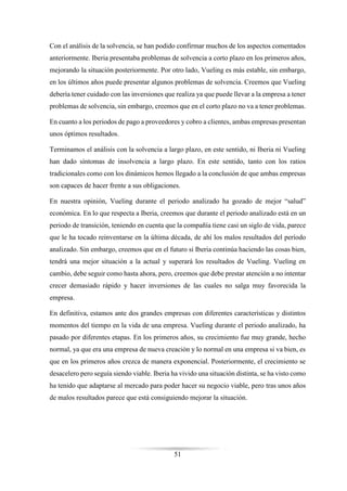 51
Con el análisis de la solvencia, se han podido confirmar muchos de los aspectos comentados
anteriormente. Iberia presentaba problemas de solvencia a corto plazo en los primeros años,
mejorando la situación posteriormente. Por otro lado, Vueling es más estable, sin embargo,
en los últimos años puede presentar algunos problemas de solvencia. Creemos que Vueling
debería tener cuidado con las inversiones que realiza ya que puede llevar a la empresa a tener
problemas de solvencia, sin embargo, creemos que en el corto plazo no va a tener problemas.
En cuanto a los periodos de pago a proveedores y cobro a clientes, ambas empresas presentan
unos óptimos resultados.
Terminamos el análisis con la solvencia a largo plazo, en este sentido, ni Iberia ni Vueling
han dado síntomas de insolvencia a largo plazo. En este sentido, tanto con los ratios
tradicionales como con los dinámicos hemos llegado a la conclusión de que ambas empresas
son capaces de hacer frente a sus obligaciones.
En nuestra opinión, Vueling durante el periodo analizado ha gozado de mejor “salud”
económica. En lo que respecta a Iberia, creemos que durante el periodo analizado está en un
periodo de transición, teniendo en cuenta que la compañía tiene casi un siglo de vida, parece
que le ha tocado reinventarse en la última década, de ahí los malos resultados del período
analizado. Sin embargo, creemos que en el futuro si Iberia continúa haciendo las cosas bien,
tendrá una mejor situación a la actual y superará los resultados de Vueling. Vueling en
cambio, debe seguir como hasta ahora, pero, creemos que debe prestar atención a no intentar
crecer demasiado rápido y hacer inversiones de las cuales no salga muy favorecida la
empresa.
En definitiva, estamos ante dos grandes empresas con diferentes características y distintos
momentos del tiempo en la vida de una empresa. Vueling durante el periodo analizado, ha
pasado por diferentes etapas. En los primeros años, su crecimiento fue muy grande, hecho
normal, ya que era una empresa de nueva creación y lo normal en una empresa si va bien, es
que en los primeros años crezca de manera exponencial. Posteriormente, el crecimiento se
desacelero pero seguía siendo viable. Iberia ha vivido una situación distinta, se ha visto como
ha tenido que adaptarse al mercado para poder hacer su negocio viable, pero tras unos años
de malos resultados parece que está consiguiendo mejorar la situación.
 