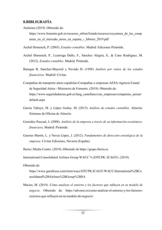 52
8.BIBLIGRAFÍA
Anónimo (2019). Obtenido de:
https://www.fomento.gob.es/recursos_mfom/listado/recursos/coyuntura_de_las_comp
anias_en_el_mercado_aereo_en_espana_-_febrero_2019.pdf
Archel Domench, P. (2003). Estados contables. Madrid: Ediciones Pirámide.
Archel Domench, P., Lizarraga Dallo, F., Sánchez Alegría, S., & Cano Rodríguez, M.
(2012). Estados contables. Madrid: Pirámide.
Banegas R, Sánchez-Mayoral y Nevado D. (1998) Análisis por ratios de los estados
financieros. Madrid: Cívitas
Compañías de transporte aéreo españolas-Compañías o empresas-AESA-Agencia Estatal
de Seguridad Aérea - Ministerio de Fomento. (2019). Obtenido de:
https://www.seguridadaerea.gob.es/lang_castellano/cias_empresas/companias_aereas/
default.aspx
García Tabuyo, M. y López Godoy, M. (2015). Análisis de estados contables. Almería:
Sistemas de Oficina de Almería.
González Pascual, J. (2008). Análisis de la empresa a través de su información económico-
financiera. Madrid: Pirámide.
Guerras Martín, L. y Navas López, J. (2012). Fundamentos de dirección estratégica de la
empresa. Cívitas Ediciones, Navarra (España).
Iberia | Media Centre. (2019). Obtenido de https://grupo.iberia.es
International Consolidated Airlines Group WACC % (OTCPK: ICAGY). (2019).
Obtenido de:
https://www.gurufocus.com/term/wacc/OTCPK:ICAGY/WACC/International%2BCo
nsolidated%2BAirlines%2BGroup%2BSA
Macías, M. (2019). Cómo analizar el entorno y los factores que influyen en tu modelo de
negocio. Obtenido de: https://advenio.es/como-analizar-el-entorno-y-los-factores-
externos-que-influyen-en-tu-modelo-de-negocio/
 