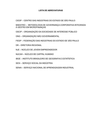 LISTA DE ABREVIATURAS




CIESP – CENTRO DAS INDÚSTRIAS DO ESTADO DE SÃO PAULO

MAESTRO – METODOLOGIA DE GOVERNANÇA CORPORATIVA INTEGRADA
À GESTÃO EM MICROFINANÇAS

OSCIP – ORGANIZAÇÃO DA SOCIEDADE DE INTERESSE PÚBLICO

ONG – ORGANIZAÇÃO NÃO GOVERNAMENTAL

FIESP – FEDERAÇÃO DAS INDÚSTRIAS DO ESTADO DE SÃO PAULO

DR – DIRETORIA REGIONAL

NJE – NÚCLEO DE JOVEM EMPREENDEDOR

NUCAH – NÚCLEO DE CAPITAL HUMANO

IBGE – INSTITUTO BRASILEIRO DE GEOGRAFIA E ESTATÍSTICA

SESI – SERVIÇO SOCIAL DA INDÚSTRIA

SENAI – SERVIÇO NACIONAL DE APRENDIZAGEM INDUSTRIAL
 