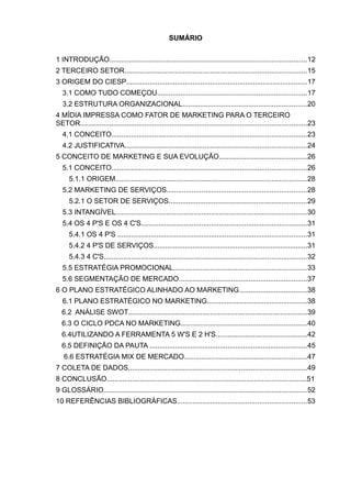 SUMÁRIO


1 INTRODUÇÃO.....................................................................................................12
2 TERCEIRO SETOR.............................................................................................15
3 ORIGEM DO CIESP.............................................................................................17
   3.1 COMO TUDO COMEÇOU.............................................................................17
   3.2 ESTRUTURA ORGANIZACIONAL................................................................20
4 MÍDIA IMPRESSA COMO FATOR DE MARKETING PARA O TERCEIRO
SETOR....................................................................................................................23
   4.1 CONCEITO....................................................................................................23
   4.2 JUSTIFICATIVA.............................................................................................24
5 CONCEITO DE MARKETING E SUA EVOLUÇÃO.............................................26
   5.1 CONCEITO....................................................................................................26
      5.1.1 ORIGEM..................................................................................................28
   5.2 MARKETING DE SERVIÇOS........................................................................28
      5.2.1 O SETOR DE SERVIÇOS.......................................................................29
   5.3 INTANGÍVEL..................................................................................................30
   5.4 OS 4 P'S E OS 4 C'S.....................................................................................31
      5.4.1 OS 4 P'S .................................................................................................31
      5.4.2 4 P'S DE SERVIÇOS...............................................................................31
      5.4.3 4 C'S........................................................................................................32
   5.5 ESTRATÉGIA PROMOCIONAL....................................................................33
   5.6 SEGMENTAÇÃO DE MERCADO..................................................................37
6 O PLANO ESTRATÉGICO ALINHADO AO MARKETING...................................38
   6.1 PLANO ESTRATÉGICO NO MARKETING...................................................38
  6.2 ANÁLISE SWOT............................................................................................39
  6.3 O CICLO PDCA NO MARKETING.................................................................40
  6.4UTILIZANDO A FERRAMENTA 5 W'S E 2 H'S...............................................42
  6.5 DEFINIÇÃO DA PAUTA .................................................................................45
   6.6 ESTRATÉGIA MIX DE MERCADO...............................................................47
7 COLETA DE DADOS............................................................................................49
8 CONCLUSÃO......................................................................................................51
9 GLOSSÁRIO........................................................................................................52
10 REFERÊNCIAS BIBLIOGRÁFICAS..................................................................53
 