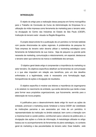 12

      INTRODUÇÃO


      O objeto do artigo para a realização dessa pesquisa em forma monográfica
para o Trabalho de Conclusão de Curso de Administração de Empresas foi a
utilização da mídia impressa como ferramenta de marketing para o terceiro setor,
na divulgação do Centro das Indústrias do Estado de São Paulo (CIESP),
Instituição do terceiro setor situada na Região Bragantina.


      O projeto desenvolvido foi a publicação de um periódico no formato tablóide
com pautas direcionadas às ações regionais. A problemática da pesquisa foi:
Toda empresa do terceiro setor deveria utilizar o marketing estratégico como
ferramenta de fortalecimento da sua marca. Seja de pequeno ou grande porte
necessita de marketing, comunicação e relacionamento, em especial, destaca-se
o terceiro setor que sobrevive da marca e credibilidade dos serviços.


      O objetivo geral deste artigo é compreender a importância do marketing no
setor terciário. Os objetivos específicos detalham as ferramentas de comunicação
e o que elas impactam em relação aos benefícios, pois um dos desafios
enfrentados é a legitimidade, onde é necessária uma formalização legal,
transparências de ações e divulgação de resultados.


      O objetivo específico é mostrar aos leitores a importância do organograma
e do estatuto no nascimento da entidade, que serão elementos que darão a base
para formar seus propósitos organizacionais, que futuramente, servirão para a
elaboração de novos projetos.


      A justificativa para o desenvolvimento deste artigo foi reunir as ações da
entidade, promover o marketing social, fortalecer a marca CIESP, dar visibilidade
às instituições parceiras e aos associados por meio de um periódico. A
representatividade da instituição no âmbito estadual, bem como a interação com
a imprensa local e o poder público, contribuíram para o alcance do público-alvo, a
divulgação das ações e a fonte de informação. A metodologia utilizada no artigo
baseou-se no acompanhamento de ferramentas do plano estratégico, no contexto
geral do marketing e das peculiaridades do terceiro setor. Esse trabalho está
 