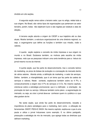 13

dividido em oito seções.


      A segunda seção versa sobre o terceiro setor, que no artigo, relata toda a
sua origem. No Brasil, são vários tipos de organizações que pertencem ao setor
terciário, porém, todas não objetivam lucro e são regidas por estatuto e atas de
eleição..


      A terceira seção aborda a origem do CIESP e sua trajetória até os dias
atuais. Mostra também, a estrutura organizacional de uma diretoria regional, ou
seja, o organograma que define as funções e também sua missão, visão e
valores.


      A quarta seção explana o conceito da mídia impressa e sua origem no
mundo e no Brasil. Esclarece também, os motivos pela escolha da mídia
impressa, visto que as pesquisas indicam uma certa tendência para a leitura do
jornal mesmo na era da internet.


      A quinta seção, que faz parte do desenvolvimento, traz o conceito teórico
do marketing, os picos de êxtase de evolução e a concepção do mercado dentro
de vários setores. Aborda ainda, a definição de marketing e setor de serviços.
Define também, a intangibilidade, que é um tema que faz parte da cadeia de
serviços e valores. Neste    contexto, explana-se também sobre os 4 P's, e
consecutivamente a origem dos 4 P's de serviços e 5 C's. No mesmo capítulo,
orienta-se sobre a estratégia promocional, que é a definição e orientação da
promoção do bem ou serviço. Utiliza-se também como plano a segmentação do
mercado, ou seja, ao criar o jornal deve-se conhecer quem é o público e o que
eles gostam de ler.


      Na sexta seção, que ainda faz parte do desenvolvimento, ressalta a
importância do plano estratégico para o marketing, bem como a utilização de
ferramentas: SWOT, PDCA E 5W2H. No mesmo capítulo, explica-se o que é uma
pauta e utiliza o jornal Indusnews como exemplo. E no último parágrafo,
pressupõe a estratégia de mix de mercado, que agrega todas as diretrizes que
definem marketing.
 