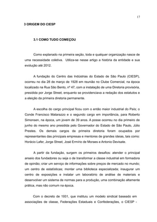 17

3 ORIGEM DO CIESP



      3.1 COMO TUDO COMEÇOU



      Como explanado na primeira seção, toda e qualquer organização nasce de
uma necessidade coletiva. Utiliza-se nesse artigo a história da entidade e sua
evolução até 2012.


      A fundação do Centro das Indústrias do Estado de São Paulo (CIESP),
ocorreu no dia 28 de março de 1928 em reunião no Clube Comercial, na época
localizado na Rua São Bento, nº 47, com a instalação de uma Diretoria provisória,
presidida por Jorge Street, enquanto se providenciava a redação dos estatutos e
a eleição da primeira diretoria permanente.


      A escolha do cargo principal ficou com o então maior industrial do País; o
Conde Francisco Matarazzo e o segundo cargo em importância, para Roberto
Simonsen, na época, um jovem de 39 anos. A posse ocorreu no dia primeiro de
junho do mesmo ano presidida pelo Governador do Estado de São Paulo, Júlio
Prestes. Os demais cargos da primeira diretoria foram ocupados por
representantes das principais empresas e mentores de grandes ideias, tais como:
Horácio Lafer, Jorge Street, José Ermírio de Moraes e Antonio Devisate.


      A partir da fundação, surgem os primeiros desafios: atender o principal
anseio dos fundadores ou seja o de transformar a classe industrial em formadora
de opinião; criar um serviço de informações sobre preços de mercado no mundo;
um centro de estatísticas; montar uma biblioteca especializada; inaugurar um
centro de exposições e instalar um laboratório de análise de materiais e
desenvolver um sistema de normas para a produção, uma combinação altamente
prática, mas não comum na época.


     Com o decreto de 1931, que instituiu um modelo sindical baseado em
associações de classe, Federações Estaduais e Confederações, o CIESP -
 
