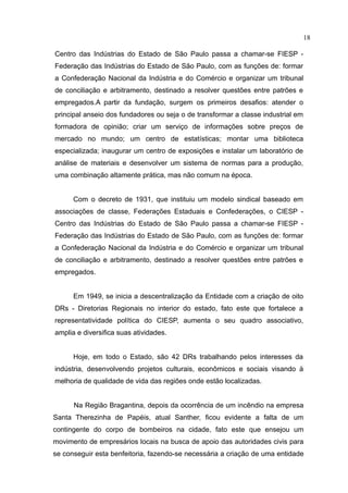 18

Centro das Indústrias do Estado de São Paulo passa a chamar-se FIESP -
Federação das Indústrias do Estado de São Paulo, com as funções de: formar
a Confederação Nacional da Indústria e do Comércio e organizar um tribunal
de conciliação e arbitramento, destinado a resolver questões entre patrões e
empregados.A partir da fundação, surgem os primeiros desafios: atender o
principal anseio dos fundadores ou seja o de transformar a classe industrial em
formadora de opinião; criar um serviço de informações sobre preços de
mercado no mundo; um centro de estatísticas; montar uma biblioteca
especializada; inaugurar um centro de exposições e instalar um laboratório de
análise de materiais e desenvolver um sistema de normas para a produção,
uma combinação altamente prática, mas não comum na época.


      Com o decreto de 1931, que instituiu um modelo sindical baseado em
associações de classe, Federações Estaduais e Confederações, o CIESP -
Centro das Indústrias do Estado de São Paulo passa a chamar-se FIESP -
Federação das Indústrias do Estado de São Paulo, com as funções de: formar
a Confederação Nacional da Indústria e do Comércio e organizar um tribunal
de conciliação e arbitramento, destinado a resolver questões entre patrões e
empregados.


      Em 1949, se inicia a descentralização da Entidade com a criação de oito
DRs - Diretorias Regionais no interior do estado, fato este que fortalece a
representatividade política do CIESP, aumenta o seu quadro associativo,
amplia e diversifica suas atividades.


      Hoje, em todo o Estado, são 42 DRs trabalhando pelos interesses da
indústria, desenvolvendo projetos culturais, econômicos e sociais visando à
melhoria de qualidade de vida das regiões onde estão localizadas.


      Na Região Bragantina, depois da ocorrência de um incêndio na empresa
Santa Therezinha de Papéis, atual Santher, ficou evidente a falta de um
contingente do corpo de bombeiros na cidade, fato este que ensejou um
movimento de empresários locais na busca de apoio das autoridades civis para
se conseguir esta benfeitoria, fazendo-se necessária a criação de uma entidade
 