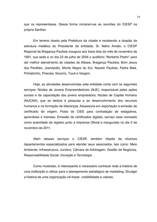 19

que os representasse. Dessa forma iniciaram-se as reuniões do CIESP na
própria Santher.


      Em terreno doado pela Prefeitura da cidade e recebendo a doação da
estrutura metálica do Presidente da entidade, Sr. Mário Amato; o CIESP
Regional de Bragança Paulista inaugura aos treze dias do mês de novembro de
1991, sua sede e no dia 23 de julho de 2004 o auditório “Norberto Pedro” para
dar melhor atendimento às cidades de Atibaia, Bragança Paulista, Bom Jesus
dos Perdões, Joanópolis, Monte Alegre do Sul, Nazaré Paulista, Pedra Bela,
Pinhalzinho, Piracaia, Socorro, Tuiuti e Vargem.


      Hoje, as atividades desenvolvidas pela entidade conta com os seguintes
serviços: Núcleo de Jovens Empreendedores (NJE), responsável pelas ações
sociais e de capacitação dos jovens empresários; Núcleo de Capital Humano
(NUCAH), que se dedica à pesquisa e ao desenvolvimento dos recursos
humanos e na formação de lideranças; Assessoria em exportação e emissão de
certificado de origem; Posto do CIEE para contratação de estagiários,
aprendizes e trainees; Emissão de certificados digitais, serviço esse nomeado
como autoridade de registro junto a Imprensa Oficial e inaugurado no dia 5 de
novembro de 2011.


      Além    desses    serviços   o   CIESP,   também     dispõe   de   diversos
departamentos especializados para atender seus associados, tais como: Meio
Ambiente; Infraestrutura; Jurídico; Câmara de Arbitragem, Gestão de Negócios,
Responsabilidade Social, Inovação e Tecnologia.


      Como mostrado, é interessante e necessário conhecer toda a história de
uma instituição e utilizar para o planejamento estratégico de marketing. Divulgar
a história de uma organização irá trazer credibilidade e valores.
 