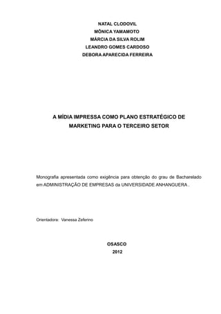 NATAL CLODOVIL
                                MÔNICA YAMAMOTO
                           MÁRCIA DA SILVA ROLIM
                         LEANDRO GOMES CARDOSO
                       DEBORA APARECIDA FERREIRA




        A MÍDIA IMPRESSA COMO PLANO ESTRATÉGICO DE
                MARKETING PARA O TERCEIRO SETOR




Monografia apresentada como exigência para obtenção do grau de Bacharelado
em ADMINISTRAÇÃO DE EMPRESAS da UNIVERSIDADE ANHANGUERA .




Orientadora: Vanessa Zeferino




                                    OSASCO
                                      2012
 