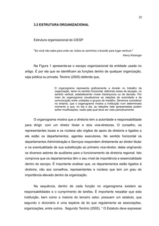 20

      3.2 ESTRUTURA ORGANIZACIONAL



      Estrutura organizacional do CIESP


      "Se você não sabe para onde vai, todos os caminhos o levarão para lugar nenhum."
                                                                              Henry Kissinger


      Na Figura 1 apresenta-se o escopo organizacional da entidade usada no
artigo. É por ela que se identificam as funções dentro de qualquer organização,
seja pública ou privada. Tenório (2005) defende que,


                      O organograma representa graficamente a divisão no trabalho da
                      organização, tanto no sentido horizontal, definindo áreas de atuação, no
                      sentido vertical, estabelecendo níveis hierárquicos ou de decisão. Por
                      meio do organograma visualizamos as relações de autoridade e de
                      comunicação entre unidades e grupos de trabalho. Devemos considerar
                      no entanto, que o organograma mostra a instituição num determinado
                      momento e que, no dia a dia, as relações nele apresentadas podem
                      sofrer modificações, razão pela qual deve ser visto periodicamente.


      O organograma mostra que a diretoria tem a autoridade e responsabilidade
para dirigir, com um diretor titular e dois vice-diretores. O conselho, os
representantes locais e os núcleos são órgãos de apoio da diretoria e ligados a
ela estão os departamentos, agentes executores. No sentido horizontal os
departamentos Administração e Serviços respondem diretamente ao diretor titular
e na eventualidade de sua substituição ao primeiro vice-diretor, deles originando
os diversos setores de auxiliares para o funcionamento da diretoria regional. Isto
comprova que os departamentos têm o seu nível de importância e essencialidade
dentro do escopo. É importante analisar que, os departamentos estão ligados à
diretoria, não aos conselhos, representantes e núcleos que tem um grau de
importância elevado dentro da organização.


      Na sequência, dentro de cada função no organograma existem as
responsabilidades e o cumprimento de tarefas. É importante ressaltar que esta
instituição, bem como a maioria do terceiro setor, possuem um estatuto, que
segundo o dicionário é uma espécie de lei que regulamenta as associações,
organizações, entre outros. Segundo Tenório (2005), “ O Estatuto deve expressar
 