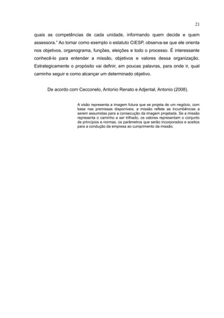 21

quais as competências de cada unidade, informando quem decide e quem
assessora.” Ao tomar como exemplo o estatuto CIESP, observa-se que ele orienta
nos objetivos, organograma, funções, eleições e todo o processo. É interessante
conhecê-lo para entender a missão, objetivos e valores dessa organização.
Estrategicamente o propósito vai definir, em poucas palavras, para onde ir, qual
caminho seguir e como alcançar um determinado objetivo.


      De acordo com Cecconelo, Antonio Renato e Adjental, Antonio (2008).


                    A visão representa a imagem futura que se projeta de um negócio, com
                    base nas premissas disponíveis, a missão reflete as incumbências a
                    serem assumidas para a consecução da imagem projetada. Se a missão
                    representa o caminho a ser trilhado, os valores representam o conjunto
                    de princípios e normas, os parâmetros que serão incorporados e aceitos
                    para a condução da empresa ao cumprimento da missão.
 
