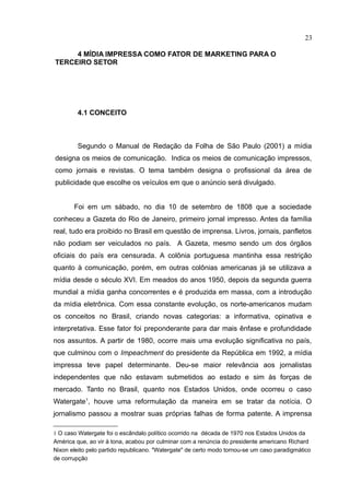 23

     4 MÍDIA IMPRESSA COMO FATOR DE MARKETING PARA O
TERCEIRO SETOR




         4.1 CONCEITO



         Segundo o Manual de Redação da Folha de São Paulo (2001) a mídia
designa os meios de comunicação. Indica os meios de comunicação impressos,
como jornais e revistas. O tema também designa o profissional da área de
publicidade que escolhe os veículos em que o anúncio será divulgado.


       Foi em um sábado, no dia 10 de setembro de 1808 que a sociedade
conheceu a Gazeta do Rio de Janeiro, primeiro jornal impresso. Antes da família
real, tudo era proibido no Brasil em questão de imprensa. Livros, jornais, panfletos
não podiam ser veiculados no país. A Gazeta, mesmo sendo um dos órgãos
oficiais do país era censurada. A colônia portuguesa mantinha essa restrição
quanto à comunicação, porém, em outras colônias americanas já se utilizava a
mídia desde o século XVI. Em meados do anos 1950, depois da segunda guerra
mundial a mídia ganha concorrentes e é produzida em massa, com a introdução
da mídia eletrônica. Com essa constante evolução, os norte-americanos mudam
os conceitos no Brasil, criando novas categorias: a informativa, opinativa e
interpretativa. Esse fator foi preponderante para dar mais ênfase e profundidade
nos assuntos. A partir de 1980, ocorre mais uma evolução significativa no país,
que culminou com o Impeachment do presidente da República em 1992, a mídia
impressa teve papel determinante. Deu-se maior relevância aos jornalistas
independentes que não estavam submetidos ao estado e sim às forças de
mercado. Tanto no Brasil, quanto nos Estados Unidos, onde ocorreu o caso
Watergate1, houve uma reformulação da maneira em se tratar da notícia. O
jornalismo passou a mostrar suas próprias falhas de forma patente. A imprensa

1 O caso Watergate foi o escândalo político ocorrido na década de 1970 nos Estados Unidos da
América que, ao vir à tona, acabou por culminar com a renúncia do presidente americano Richard
Nixon eleito pelo partido republicano. "Watergate" de certo modo tornou-se um caso paradigmático
de corrupção
 