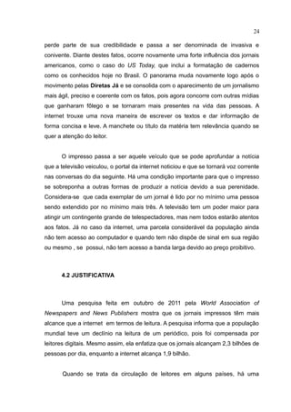 24

perde parte de sua credibilidade e passa a ser denominada de invasiva e
conivente. Diante destes fatos, ocorre novamente uma forte influência dos jornais
americanos, como o caso do US Today, que inclui a formatação de cadernos
como os conhecidos hoje no Brasil. O panorama muda novamente logo após o
movimento pelas Diretas Já e se consolida com o aparecimento de um jornalismo
mais ágil, preciso e coerente com os fatos, pois agora concorre com outras mídias
que ganharam fôlego e se tornaram mais presentes na vida das pessoas. A
internet trouxe uma nova maneira de escrever os textos e dar informação de
forma concisa e leve. A manchete ou título da matéria tem relevância quando se
quer a atenção do leitor.


      O impresso passa a ser aquele veículo que se pode aprofundar a notícia
que a televisão veiculou, o portal da internet noticiou e que se tornará voz corrente
nas conversas do dia seguinte. Há uma condição importante para que o impresso
se sobreponha a outras formas de produzir a notícia devido a sua perenidade.
Considera-se que cada exemplar de um jornal é lido por no mínimo uma pessoa
sendo extendido por no mínimo mais três. A televisão tem um poder maior para
atingir um contingente grande de telespectadores, mas nem todos estarão atentos
aos fatos. Já no caso da internet, uma parcela considerável da população ainda
não tem acesso ao computador e quando tem não dispõe de sinal em sua região
ou mesmo , se possui, não tem acesso a banda larga devido ao preço proibitivo.



      4.2 JUSTIFICATIVA



      Uma pesquisa feita em outubro de 2011 pela World Association of
Newspapers and News Publishers mostra que os jornais impressos têm mais
alcance que a internet em termos de leitura. A pesquisa informa que a população
mundial teve um declínio na leitura de um periódico, pois foi compensada por
leitores digitais. Mesmo assim, ela enfatiza que os jornais alcançam 2,3 bilhões de
pessoas por dia, enquanto a internet alcança 1,9 bilhão.


       Quando se trata da circulação de leitores em alguns países, há uma
 