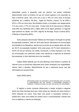 25

disparidade quanto à geografia, está em declínio nos países ocidentais
desenvolvidos (mais na América do que em outros lugares) e em ascensão na
Ásia e América Latina. Caiu 2,5% ano a ano e 18% em cinco anos na Europa
Ocidental, diz o relatório. Na Ásia, região do Pacífico, cresceu 7% de 2009 a
2010, e 16% em cinco anos. Nos Estados Unidos, a circulação vem despencando
11% ano a ano, e 17% em cinco anos. O país onde se lê mais jornal é a Islândia,
onde 96% dos habitantes têm o hábito diário de ler algum periódico. O segundo
lugar pertence ao Japão, com 92%, seguido de Noruega, Suíça e Suécia (82%),
Finlândia e Hong-Kong (80%).


       Outra pesquisa denominada "Hábitos de informação e formação de opinião
da população brasileira", feita em 2010 pela Secom (Secretaria de Comunicação
da presidência da República), aponta que os jornais de circulação diária são lidos
por 46,1% da população brasileira. Entre esse grupo, 24,7% leem diariamente e
30,4% um dia por semana, em média. Concluindo, a mídia impressa é um meio
de comunicação com potencial, possui mais relevância e seguindo as diretrizes
das pesquisas, é mais valorizado que uma newsletter.


       Caldas (2002) defende que há uma diferença entre leitores e usuários de
internet e que um jornal bem elaborado deve conter conteúdos com originalidade,
valores, fatos e opiniões, diferentemente do que o internauta busca, que são
informações em poucas linhas.


       Kotler (2000) define:


                      Informações podem ser produzidas e comercializadas como um produto.
                      É essencialmente isso que escolas e universidades produzem e
                      distribuem, mediante um preço, aos pais, aos alunos e às comunidades.


       O objetivo é trazer conteúdo diferenciado e design arrojado e elegante
dentro da mídia impressa para que o leitor possa ser cativado por esse produto e
tenha interesse em usá-lo. Para fazer uma pauta, é necessário conhecer o
público-alvo, fazer uma análise de cenário micro e macroambiente e alinhar isso
com os objetivos e valores da instituição.
 