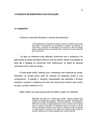 26

5 CONCEITO DE MARKETING E SUA EVOLUÇÃO




5.1 CONCEITO



      Conforme o dicionário Michaelis o conceito de marketing é:


                      Comercialização. 2 Execução de todos os atos de comércio que sirvam
                     para dirigir o escoamento de mercadorias e serviços do produtor ao
                     consumidor. 3 Conjunto de operações que envolvem a vida do produto,
                     desde a planificação de sua produção até o momento em que é adquirido
                     pelo consumidor.


       Ou seja, ao interpretar essa definição, observa-se que o marketing é um
aglomerado de ações que fazem parte do ciclo de produto, desde a concepção da
ideia até a chegada ao consumidor final. Infelizmente, no Brasil as pessoas
confundem com o setor de vendas.


      O Autor Kotler (2000), defende que o marketing é bem diferente de vender.
Outrossim, as vendas fazem parte do contexto de marketing, porém é uma
consequência. A questão é descobrir necessidades não atendidas e fornecer
soluções e quando o marketing tem êxito não precisa fazer esforço para venda,
ou seja, o produto vende por si só.


      Kotler (2000), em suas próprias palavras define o papel do marketing;


                     Marketing não pode ser o mesmo que vender porque começa muito
                     antes de a empresa ter o produto. Marketing é a tarefa, assumida pelos
                     grandes, de avaliar necessidades, medir sua extensão, e intensidade e
                     determinar se existe a oportunidade para lucros. A venda ocorre depois
                     que um produto é fabricado. O marketing continua por toda a vida do
                     produto, tentando encantar novos clientes, melhorar o poder de atração
                     e o desempenho do produto, tirar lições dos resultados das vendas do
                     produto e gerenciar as vendas repetidas aos mesmos clientes.
 