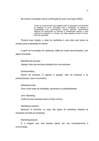 27



      Na mesma concepção, temos a afirmação do autor Las Casas (2002);


                     A área do conhecimento que engloba todas as atividades concernentes
                     às relações de troca, orientadas para a satisfação, os desejos e
                     necessidades dos consumidores, visando alcançar determinados
                     objetivos da organização ou indivíduo e considerando sempre o meio
                     ambiente de atuação e o impacto que estas relações causam no bem-
                     estar da sociedade.


      Perante essa citação, a área do marketing é uma área que busca os
anseios para a satisfação do cliente.


      A partir da formulação do marketing, obtêm-se várias denominações, com
alguns exemplos;


      Marketing de serviços
      Agregar valor aos serviços prestados por uma empresa.


      Endomarketing
      Dentro da empresa. O objetivo é agregar valor da empresa e do
produto/serviço para o funcionário


      Marketing social
      Foca o bem estar da sociedade, pensando na sustentabilidade.


      Joint Marketing
      União de duas empresas para um bem comum.


      Marketing Industrial
      Business to business, ou seja, são ações de marketing voltadas as
empresas oriundas de empresas.


      Marketing pessoal
      É a imagem que uma pessoa passa, por seu comportamento e
comunicação.
 