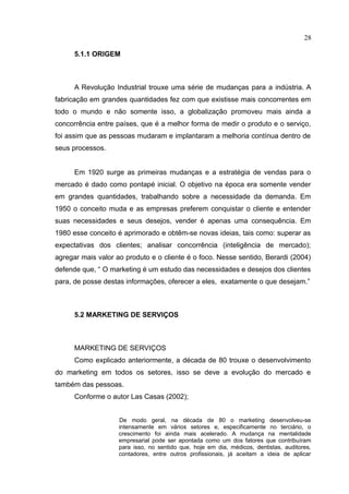 28

      5.1.1 ORIGEM



      A Revolução Industrial trouxe uma série de mudanças para a indústria. A
fabricação em grandes quantidades fez com que existisse mais concorrentes em
todo o mundo e não somente isso, a globalização promoveu mais ainda a
concorrência entre países, que é a melhor forma de medir o produto e o serviço,
foi assim que as pessoas mudaram e implantaram a melhoria contínua dentro de
seus processos.


      Em 1920 surge as primeiras mudanças e a estratégia de vendas para o
mercado é dado como pontapé inicial. O objetivo na época era somente vender
em grandes quantidades, trabalhando sobre a necessidade da demanda. Em
1950 o conceito muda e as empresas preferem conquistar o cliente e entender
suas necessidades e seus desejos, vender é apenas uma consequência. Em
1980 esse conceito é aprimorado e obtêm-se novas ideias, tais como: superar as
expectativas dos clientes; analisar concorrência (inteligência de mercado);
agregar mais valor ao produto e o cliente é o foco. Nesse sentido, Berardi (2004)
defende que, “ O marketing é um estudo das necessidades e desejos dos clientes
para, de posse destas informações, oferecer a eles, exatamente o que desejam.”



      5.2 MARKETING DE SERVIÇOS



      MARKETING DE SERVIÇOS
      Como explicado anteriormente, a década de 80 trouxe o desenvolvimento
do marketing em todos os setores, isso se deve a evolução do mercado e
também das pessoas.
      Conforme o autor Las Casas (2002);


                    De modo geral, na década de 80 o marketing desenvolveu-se
                    intensamente em vários setores e, especificamente no terciário, o
                    crescimento foi ainda mais acelerado. A mudança na mentalidade
                    empresarial pode ser apontada como um dos fatores que contribuíram
                    para isso, no sentido que, hoje em dia, médicos, dentistas, auditores,
                    contadores, entre outros profissionais, já aceitam a ideia de aplicar
 