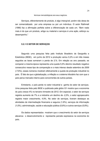 29

                     técnicas mercadológicas aos seus negócios.


        Serviços, diferentemente de produto, é algo intangível, porém não deixa de
ser comercializado    por uma empresa ou por um indivíduo. O autor Rathmell
(1966) faz a afirmação perfeita sobre a diferenciação de cada um. “Bem nada
mais é do que um produto, artigo ou material e serviços é uma ação, esforço ou
desempenho.”



        5.2.1 O SETOR DE SERVIÇOS



        Segundo uma pesquisa feita pelo Instituto Brasileiro de Geografia e
Estatística (IBGE), em junho de 2012 a produção variou 0,2% e em três meses
seguidos as taxas somaram a perda de 2,%. Em relação ao ano passado, se
comparar a mesma época representa uma queda 5,5% décimo resultado negativo
consecutivo nesse tipo de comparação e o mais intenso desde setembro de 2009
(-7,6%), esses números mostram efetivamente a queda da produção industrial no
país. É fato de que a globalização, a inflação e o sistema tributário faz com que o
país perca mercado interno para concorrentes de outros países.


        Entretanto, o país perde no setor industrial e ganha do setor de serviços.
Uma pesquisa feita pelo IBGE e publicada pela globo G1 mostra que a economia
do país cresce 4% no terceiro trimestre de 2012. Em especial, o setor de serviços
registra aumento de 7% e a indústria um declíno de -2,5%, o setor agropecuário
registra maior crescimento, 4,9%. No setor de serviços, tiveram destaque as
atividades de intermediação financeira e seguros (1,8%), serviços de informação
(1,0%), administração, saúde e educação pública (0,8%) e outros serviços (0,8%).


        Os dados representados mostram que o crescimento do setor de serviços
alavanca o desenvolvimento e representa parcela expressiva na economia do
país.
 