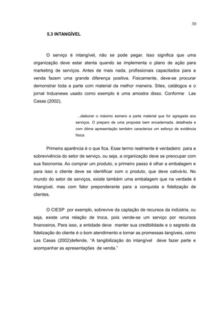 30

       5.3 INTANGÍVEL



       O serviço é intangível, não se pode pegar. Isso significa que uma
organização deve estar atenta quando se implementa o plano de ação para
marketing de serviços. Antes de mais nada, profissionais capacitados para a
venda fazem uma grande diferença positiva. Fisicamente, deve-se procurar
demonstrar toda a parte com material da melhor maneira. Sites, catálogos e o
jornal Indusnews usado como exemplo é uma amostra disso. Conforme                  Las
Casas (2002),


                      ...elaborar o máximo esmero a parte material que for agregada aos
                     serviços. O preparo de uma proposta bem encadernada, detalhada e
                     com ótima apresentação também caracteriza um esforço de evidência
                     física.


       Primeira aparência é o que fica. Esse termo realmente é verdadeiro para a
sobrevivência do setor de serviço, ou seja, a organização deve se preocupar com
sua fisionomia. Ao comprar um produto, o primeiro passo é olhar a embalagem e
para isso o cliente deve se identificar com o produto, que deve cativá-lo. No
mundo do setor de serviços, existe também uma embalagem que na verdade é
intangível, mas com fator preponderante para a conquista e fidelização de
clientes.


       O CIESP por exemplo, sobrevive da captação de recursos da indústria, ou
seja, existe uma relação de troca, pois vende-se um serviço por recursos
financeiros. Para isso, a entidade deve manter sua credibilidade e o segredo da
fidelização do cliente é o bom atendimento e tornar as promessas tangíveis, como
Las Casas (2002)defende, “A tangibilização do intangível         deve fazer parte e
acompanhar as apresentações de venda.”
 