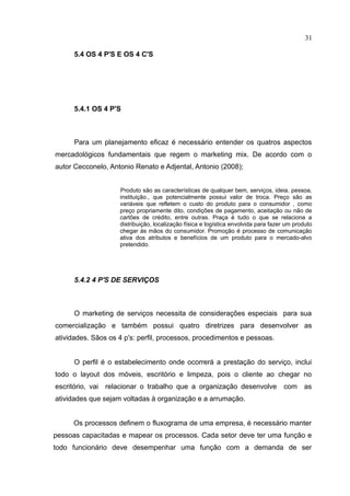 31

      5.4 OS 4 P'S E OS 4 C'S




      5.4.1 OS 4 P'S



      Para um planejamento eficaz é necessário entender os quatros aspectos
mercadológicos fundamentais que regem o marketing mix. De acordo com o
autor Cecconelo, Antonio Renato e Adjental, Antonio (2008);


                    Produto são as características de qualquer bem, serviços, ideia, pessoa,
                    instituição., que potencialmente possui valor de troca. Preço são as
                    variáveis que refletem o custo do produto para o consumidor , como
                    preço propriamente dito, condições de pagamento, aceitação ou não de
                    cartões de crédito, entre outras. Praça é tudo o que se relaciona a
                    distribuição, localização física e logística envolvida para fazer um produto
                    chegar às mãos do consumidor. Promoção é processo de comunicação
                    ativa dos atributos e benefícios de um produto para o mercado-alvo
                    pretendido.




      5.4.2 4 P'S DE SERVIÇOS



      O marketing de serviços necessita de considerações especiais para sua
comercialização e também possui quatro diretrizes para desenvolver as
atividades. Sãos os 4 p's: perfil, processos, procedimentos e pessoas.


      O perfil é o estabelecimento onde ocorrerá a prestação do serviço, inclui
todo o layout dos móveis, escritório e limpeza, pois o cliente ao chegar no
escritório, vai relacionar o trabalho que a organização desenvolve                  com as
atividades que sejam voltadas à organização e a arrumação.


     Os processos definem o fluxograma de uma empresa, é necessário manter
pessoas capacitadas e mapear os processos. Cada setor deve ter uma função e
todo funcionário deve desempenhar uma função com a demanda de ser
 