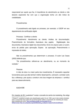 32

responsável por aquilo que faz. A importância do atendimento ao cliente e não
deixá-lo esperando faz com que a organização tenha um alto índice de
credibilidade.


       Procedimentos


       O procedimento está ligado ao processo, por exemplo, o CIESP em seu
departamento de certificação digital.


       Processo: Certificar o cliente
       Procedimento: Atendimento            ao   cliente; Análise      da    documentação;
Preenchimento do formulário; Assinatura dos papéis;                      Digitalização dos
documentos; Assinatura digital dos documentos; Envio do arquivo para a nuvem;
envio do pedido para aprovação; Espera                 da aprovação; Preenchimento e
impressão do boleto.


       São os procedimentos que determinam o processo. O autor Las Casas
(2002) defende que;
       “Os procedimentos referem-se ao atendimento, ou ao momento da
verdade.”


       Pessoas
       A mão de obra é a maior parte dos investimentos. É necessário capacitar
funcionários para que eles tenham melhor desempenho, outrossim, contratar certo
faz a diferença, pois ajuda a construir uma boa imagem da empresa e contribui
para seu desenvolvimento.



       5.4.3 4 C'S



Em meados de 90, Lauterborn 2 muda o conceito do centro de marketing. No artigo
2 Robert F. Lauterborn propôs uma classificação quatro Cs em 1993, que é mais versão orientada
para o consumidor dos quatro Ps que tenta ajustar melhor o movimento do marketing de massa
para marketing de nicho. http://translate.google.com/translate?hl=pt-
BR&sl=en&u=http://en.wikipedia.org/wiki/Marketing_mix&prev=/search%3Fq%3DRobert
 