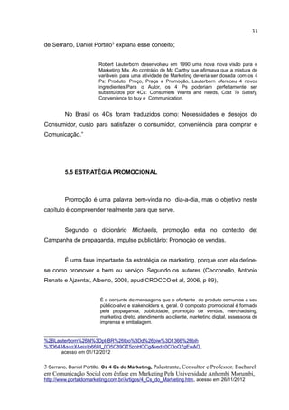 33

de Serrano, Daniel Portillo3 explana esse conceito;


                        Robert Lauterborn desenvolveu em 1990 uma nova nova visão para o
                        Marketing Mix. Ao contrário de Mc Carthy que afirmava que a mistura de
                        variáveis para uma atividade de Marketing deveria ser dosada com os 4
                        Ps: Produto, Preço, Praça e Promoção, Lauterborn ofereceu 4 novos
                        ingredientes.Para o Autor, os 4 Ps poderiam perfeitamente ser
                        substituídos por 4Cs: Consumers Wants and needs, Cost To Satisfy,
                        Convenience to buy e Communication.


         No Brasil os 4Cs foram traduzidos como: Necessidades e desejos do
Consumidor, custo para satisfazer o consumidor, conveniência para comprar e
Comunicação.”




         5.5 ESTRATÉGIA PROMOCIONAL



         Promoção é uma palavra bem-vinda no dia-a-dia, mas o objetivo neste
capítulo é compreender realmente para que serve.


         Segundo o dicionário Michaelis, promoção esta no contexto de:
Campanha de propaganda, impulso publicitário: Promoção de vendas.


         É uma fase importante da estratégia de marketing, porque com ela define-
se como promover o bem ou serviço. Segundo os autores (Cecconello, Antonio
Renato e Ajzental, Alberto, 2008, apud CROCCO et al, 2006, p 89),


                        É o conjunto de mensagens que o ofertante do produto comunica a seu
                        público-alvo e stakeholders e, geral. O composto promocional é formado
                        pela propaganda, publicidade, promoção de vendas, merchadising,
                        marketing direto, atendimento ao cliente, marketing digital, assessoria de
                        imprensa e embalagem.


%2BLauterborn%26hl%3Dpt-BR%26tbo%3Dd%26biw%3D1366%26bih
%3D643&sa=X&ei=Ip66UI_0O5C89QTSpoHQCg&ved=0CDoQ7gEwAQ
      acesso em 01/12/2012


3 Serrano, Daniel Portillo. Os 4 Cs do Marketing, Palestrante, Consultor e Professor. Bacharel
em Comunicação Social com ênfase em Marketing Pela Universidade Anhembi Morumbi,
http://www.portaldomarketing.com.br/Artigos/4_Cs_do_Marketing.htm, acesso em 26/11/2012
 