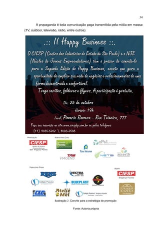 34

        A propaganda é toda comunicação paga transmitida pela mídia em massa
(TV, outdoor, televisão, rádio, entre outros).




                      Ilustração 2: Convite para a estratégia de promoção

                                     Fonte: Autoria própria
 