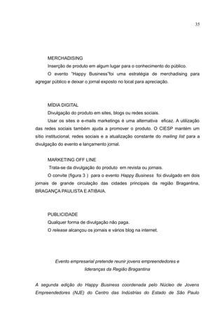 35




      MERCHADISING
      Inserção de produto em algum lugar para o conhecimento do público.
      O evento “Happy Business”foi uma estratégia de merchadising para
agregar público e deixar o jornal exposto no local para apreciação.




      MÍDIA DIGITAL
      Divulgação do produto em sites, blogs ou redes sociais.
      Usar os sites e e-mails marketings é uma alternativa eficaz. A utilização
das redes sociais também ajuda a promover o produto. O CIESP mantém um
sítio institucional, redes sociais e a atualização constante do mailing list para a
divulgação do evento e lançamento jornal.


      MARKETING OFF LINE
      Trata-se da divulgação do produto em revista ou jornais.
      O convite (figura 3 ) para o evento Happy Business foi divulgado em dois
jornais de grande circulação das cidades principais da região Bragantina,
BRAGANÇA PAULISTA E ATIBAIA.




      PUBLICIDADE
      Qualquer forma de divulgação não paga.
      O release alcançou os jornais e vários blog na internet.




          Evento empresarial pretende reunir jovens empreendedores e
                        lideranças da Região Bragantina


A segunda edição do Happy Business coordenada pelo Núcleo de Jovens
Empreendedores (NJE) do Centro das Indústrias do Estado de São Paulo
 